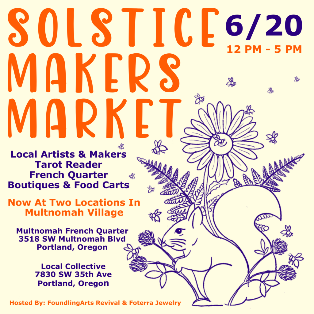 Beige square promo graphic. Large orange text: SOLSTIC MAKERS MARKET, 6/20 12pm-5 pm. Local artists and makers, Tarot Reader, French Quarter Boutiques & Food carts. Now at Two Locations in Multnomah Village:
Multnomah French Quarter
3518 SW Multnomah Blvd PDX
Local Collective
7830 SW 35th Ave PDX
Hosted by Foundling Arts Revival and Foterra Jewelry.
Purple line drawing of a cute squirrel by some clover and a daisy with some bees flying around.
